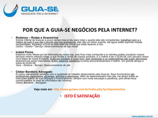 POR QUE A GUIA-SE NEGÓCIOS PELA INTERNET? Rodanny – Rodas e Acessórios Somos Cliente da Guia-se a pouco tempo mas já deu para notar o quanto eles são competentes,  trabalham bem e o melhor de tudo é que dão a tenção que nós precisamos , eles dão um ótimo suporte, até agora estão suprindo nossas necessidades. Agradeço a Guia-se pela bela loja virtual que estão fazendo a nós.  Carlos – Diretor - Serviço: Desenvolvimento de loja virtual   Indaiá Flores Estamos muito felizes por ter informatizado nossa loja, pois ficou mais conhecida e os clientes podem visualizar nossos serviços mesmo estando longe, o que facilita a venda de nossos produtos. E o melhor é ter o GUIA-SE com parceiro nessa nova etapa de nossa Empresa.  O serviço prestado é muito bom, bem atualizado e os colaboradores são super atenciosos  deixando-nos ainda mais felizes.  Enfim, estamos satisfeitos  e juntos procurandosempre o melhor. Um grande abraço a todos do GUIA-SE. Vera – Diretora - Serviço: Desenvolvimento de site Cleber Bandeira Advogado Eu estou plenamente satisfeito com a qualidade do trabalho desenvolvido pelo Guia-se. Seus funcionários  são profissionais capacitados, eficientes, solícitos e atenciosos . Além de desenvolverem meu site, me deram todas as instruções acerca de sua utilização e funcionamento, sempre com muita educação e paciência, pois afinal meus conhecimentos na área de informática são mínimos. Cleber Bandeira - Advogado   Veja mais em:  http://www.guiase.com.br/index.php?p=depoimentos   ISTO É SATISFAÇÃO 