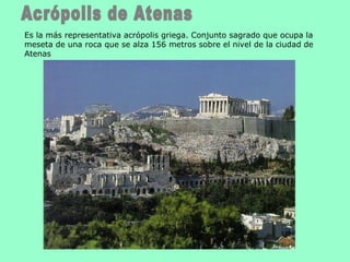 Acrópolis de Atenas Es la más representativa acrópolis griega. Conjunto sagrado que ocupa la meseta de una roca que se alza 156 metros sobre el nivel de la ciudad de Atenas  
