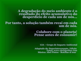 A degradação do meio ambiente é o
       resultado do efeito acumulativo do
          desperdicio de cada um de nós...
Por tanto, a solução também recai em cada
                               um de nós.
                 Colabore com o planeta!
                Pense antes de consumir!

                     GIA – Grupo de Impacto Ambiental
                Adaptado de: Superinteressante, Edição
                          Fotos: www.chrisjordan.com
                  Música: Abel Pintos - Botellas al mar
 