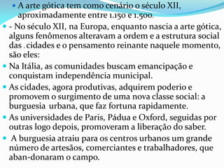  A arte gótica tem como cenário o século XII,

aproximadamente entre 1.150 e 1.500.
 - No século XII, na Europa, enquanto nascia a arte gótica,
alguns fenômenos alteravam a ordem e a estrutura social
das . cidades e o pensamento reinante naquele momento,
são eles:
 Na Itália, as comunidades buscam emancipação e
conquistam independência municipal.
 As cidades, agora produtivas, adquirem poderio e
promovem o surgimento de uma nova classe social: a
burguesia urbana, que faz fortuna rapidamente.
 As universidades de Paris, Pádua e Oxford, seguidas por
outras logo depois, promoveram a liberação do saber.
 A burguesia atraiu para os centros urbanos um grande
número de artesãos, comerciantes e trabalhadores, que
aban-donaram o campo.

 
