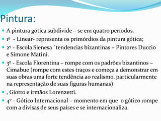 Pintura:
 A pintura gótica subdivide – se em quatro períodos.
 1º - Linear- representa os primórdios da pintura gótica;
 2º - Escola Sienesa ´tendencias bizantinas – Pintores Duccio

e Simone Matini.
 3º - Escola Florentina – rompe com os padrões bizantinos –
Cimabue (rompe com estes traços e começa a demonstrar em
suas obras uma forte tendência ao realismo, particularmente
na representação de suas figuras humanas)
 , Giotto e irmãos Lorenzetti.
 4º - Gótico Internacional – momento em que o gótico rompe
com a divisas de seus países e se internacionaliza.

 
