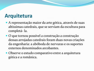 Arquitetura
 A representação maior da arte gótica, através de suas

altíssimas catedrais, que se serviam da escultura para
completá- la.
 O que tornou possível a construção a construção
dessas arrojadas catedrais foram duas novas criações
da engenharia: a abóboda de nervuras e os suportes
externos denominados arcobantes.
 Observe o estudo comparativo entre a arquitetura
gótica e a românica.

 