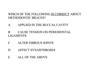 WHICH OF THE FOLLOWING  IS CORRECT  ABOUT ORTHODONTIC BRACES? A APPLIED IN THE BUCCAL CAVITY B CAUSE TENSION ON PERIODONTAL  LIGAMENTS C ALTER FIBROUS JOINTS D AFFECT SYNARTHROSES E ALL OF THE ABOVE 