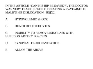 IN THE ARTICLE “CAN HIS HIP BE SAVED?”, THE DOCTOR WAS VERY FEARFUL WHILE TREATING A 25-YEAR-OLD MALE’S HIP DISLOCATION.  WHY? A HYPOVOLEMIC SHOCK B DEATH OF OSTEOCYTES C INABILITY TO REMOVE ISINGLASS WITH  BULLDOG ARTERY FORCEPS  D SYNOVIAL FLUID CAVITATION E ALL OF THE ABOVE 