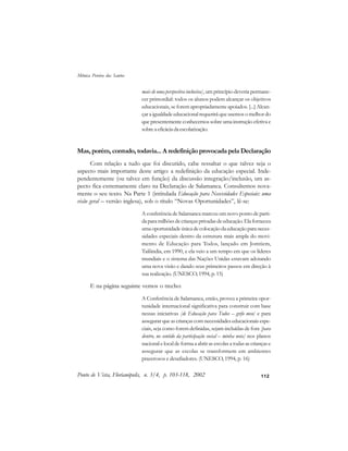 112
mais de uma perspectiva inclusiva], um princípio deveria permane-
cer primordial: todos os alunos podem alcançar os objetivos
educacionais, se forem apropriadamente apoiados. [...] Alcan-
çar a igualdade educacional requerirá que usemos o melhor do
que presentemente conhecemos sobre uma instrução efetiva e
sobreaeficáciadaescolarização.
Mas, porém, contudo, todavia... A redefinição provocada pela Declaração
Com relação a tudo que foi discutido, cabe ressaltar o que talvez seja o
aspecto mais importante deste artigo: a redefinição da educação especial. Inde-
pendentemente (ou talvez em função) da discussão integração/inclusão, um as-
pecto fica extremamente claro na Declaração de Salamanca. Consultemos nova-
mente o seu texto. Na Parte 1 (intitulada Educação para Necessidades Especiais: uma
visão geral – versão inglesa), sob o título “Novas Oportunidades”, lê-se:
A conferência de Salamanca marcou um novo ponto de parti-
daparamilhõesdecriançasprivadasdeeducação. Elaforneceu
uma oportunidade única de colocação da educação para neces-
sidades especiais dentro da estrutura mais ampla do movi-
mento de Educação para Todos, lançado em Jomtiem,
Tailândia, em 1990, e ela veio a um tempo em que os líderes
mundiais e o sistema das Nações Unidas estavam adotando
uma nova visão e dando seus primeiros passos em direção à
sua realização. (UNESCO, 1994, p. 15)
E na página seguinte vemos o trecho:
A Conferência de Salamanca, então, proveu a primeira opor-
tunidade internacional significativa para construir com base
nessas iniciativas [de Educação para Todos – grifo meu] e para
assegurar que as crianças com necessidades educacionais espe-
ciais, seja como forem definidas, sejam incluídas de fora [para
dentro, no sentido da participação social – minha nota] nos planos
nacional e local de forma a abrir as escolas a todas as crianças e
assegurar que as escolas se transformem em ambientes
prazerosos e desafiadores. (UNESCO, 1994, p. 16)
Ponto de Vista, Florianópolis, n. 3/4, p. 103-118, 2002
Mônica Pereira dos Santos
 