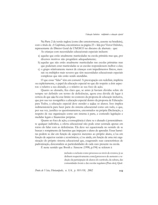 113
Na Parte 2 da versão inglesa (como dito anteriormente, ausente na brasileira),
com o título de A Conferência, encontramos na página 23 – lida por Victor Ordoñez,
representante do Diretor Geral da UNESCO no discurso de abertura - que:
As crianças com necessidades educacionais especiais incluem:
a) aquelas que estão atualmente matriculadas na escola primária mas que, por
diversos motivos não progridem adequadamente;
b) aquelas que não estão atualmente matriculadas nas escolas primárias mas
que poderiam estar matriculadas se as escolas respondessem melhor a elas;
c) o grupo relativamente menor de crianças com impedimentos físicos, men-
tais ou múltiplos mais severos que têm necessidades educacionais especiais
complexas que não estão sendo atendidas.
O que essas “falas” têm em comum? A preocupação em redefinir, implícita
ou explicitamente, o papel da educação especial no que diz respeito a dois aspec-
tos: o relativo a seu alunado, e o relativo ao seu foco de ação.
Quanto ao alunado, fica claro que, se antes já haviam dúvidas sobre ele
sempre ser definido em termo de deficiências, agora essa dúvida dá lugar à
certeza de que não há esse limite: no contexto da proposta de educação inclusiva,
que por sua vez ressignifica a educação especial dentro da proposta de Educação
para Todos, a educação especial deve atender a todos os alunos. Isso implica
redimensioná-la para fazer parte do sistema educacional como um todo, o que,
por sua vez, justifica os questionamentos, encontrados na própria Declaração, a
respeito de sua organização como um sistema à parte, e contendo legislação e
medidas legais e financeiras próprias.
Quanto ao foco de ação, a conseqüência é clara: se o alunado é potencialmen-
te qualquer indivíduo, a oferta educacional não pode estar centrada apenas em
torno do lidar com as deficiências. Ela deve ser equacionada no sentido de se
buscar o rompimento de barreiras que impeçam o aluno de aprender. Essas barrei-
ras podem se dar em função de aspectos inerentes ao próprio aluno, e/ou em
função de aspectos sociais e econômicos, e/ou ainda, em função de uma má orga-
nização do próprio sistema educacional que, exagerando suas características de
padronização, desconsidera as particularidades de cada caso presente na escola.
É neste sentido que Booth e Ainscow (1998, p.194) se referem à
inclusão e exclusão como processos ao invés de eventos, [e as
definem respectivamente como] processos de aumento e re-
dução da participação de alunos do currículo, da cultura, das
comunidades locais e das escolas regulares.[Para eles], Qual-
Ponto de Vista, Florianópolis, n. 3/4, p. 103-118, 2002
Educação Inclusiva: redefinindo a educação especial
 