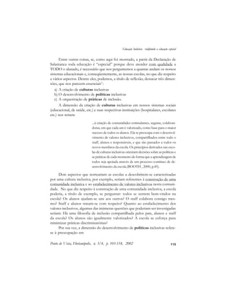 115
Entre outras coisas, se, como aqui foi mostrado, a partir da Declaração de
Salamanca toda educação é “especial” porque deve atender com qualidade a
TODO o alunado, é necessário que nos perguntemos a quantas andam os nossos
sistemas educacionais e, conseqüentemente, as nossas escolas, no que diz respeito
a vários aspectos. Dentre eles, podemos, a título de reflexão, destacar três dimen-
sões, que nos parecem essenciais5
:
a) A criação de culturas inclusivas
b) O desenvolvimento de políticas inclusivas
c) A orquestração de práticas de inclusão.
A dimensão da criação de culturas inclusivas em nossos sistemas sociais
(educacional, de saúde, etc.) e suas respectivas instituições (hospitalares, escolares
etc.) nos remete
...à criação de comunidades estimulantes, seguras, colabora-
doras, em que cada um é valorizado, como base para o maior
sucesso de todos os alunos. Ela se preocupa com o desenvol-
vimento de valores inclusivos, compartilhados entre todo o
staff, alunos e responsáveis, e que são passados a todos os
novos membros da escola. Os princípios derivados nas esco-
las de culturas inclusivas orientam decisões sobre as políticas e
as práticas de cada momento de forma que a aprendizagem de
todos seja apoiada através de um processo contínuo de de-
senvolvimento da escola.(BOOTH , 2000, p.45).
Dois aspectos que norteariam as escolas a descobrirem-se caracterizadas
por uma cultura inclusiva, por exemplo, seriam referentes à construção de uma
comunidade inclusiva e ao estabelecimento de valores inclusivos nesta comuni-
dade. No que diz respeito à construção de uma comunidade inclusiva, a escola
poderia, a título de exemplo, se perguntar: todos se sentem bem-vindos na
escola? Os alunos ajudam-se uns aos outros? O staff colabora consigo mes-
mo? Staff e alunos tratam-se com respeito? Quanto ao estabelecimento dos
valores inclusivos, algumas das inúmeras questões que poderiam ser investigadas
seriam: Há uma filosofia de inclusão compartilhada pelos pais, alunos e staff
da escola? Os alunos são igualmente valorizados? A escola se esforça para
minimizar práticas discriminatórias?
Por sua vez, a dimensão do desenvolvimento de políticas inclusivas refere-
se à preocupação em
Ponto de Vista, Florianópolis, n. 3/4, p. 103-118, 2002
Educação Inclusiva: redefinindo a educação especial
 