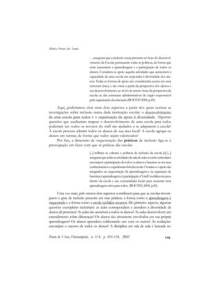 116
…assegurarqueainclusãoestejapresentenobojododesenvol-
vimento da Escola, permeando todas as políticas, de forma que
estas aumentem a aprendizagem e a participação de todos os
alunos. Considera-se apoio aquelas atividades que aumentem a
capacidade de uma escola em responder à diversidade dos alu-
nos. Todas as formas de apoio são consideradas juntas em uma
estrutura única, e são vistas a partir da perspectiva dos alunos e
seu desenvolvimento, ao invés de serem vistas da perspectiva da
escola ou das estruturas administrativas do órgão responsável
pelaorganizaçãodaeducação.(BOOTH2000,p.45).
Aqui, poderíamos citar mais dois aspectos a partir dos quais nortear as
investigações sobre inclusão numa dada instituição escolar: o desenvolvimento
de uma escola para todos e a organização de apoio à diversidade. Algumas
questões que auxiliariam mapear o desenvolvimento de uma escola para todos
poderiam ser: todos os novatos do staff são ajudados a se adaptarem à escola?
A escola procura admitir todos os alunos de sua área local? A escola agrupa os
alunos em turmas de forma que todos sejam valorizados?
Por fim, a dimensão de orquestração das práticas de inclusão liga-se à
preocupação em fazer com que as práticas das escolas
[...] reflitam as culturas e políticas de inclusão da escola [e] [...]
assegurarquetodasasatividadesdesaladeaulaouextracurriculares
encorajemaparticipaçãodetodososalunosebaseiem-seemseus
conhecimentoseexperiênciasforadaescola.Oensinoeoapoiosão
integrados na orquestração da aprendizagem e na superação de
barreirasàaprendizagemeàparticipação.Ostaff mobilizarecursos
dentro da escola e nas comunidades locais para sustentar uma
aprendizagem ativa para todos. (BOOTH, 2000, p.45).
Uma vez mais, pelo menos dois aspectos contribuem para que as escolas investi-
guem o grau de inclusão presente em suas práticas: a forma como a aprendizagem é
orquestrada e a forma como a escola mobiliza recursos. Do primeiro aspecto, algumas
questões exemplares incluiriam: as aulas correspondem e atendem à diversidade de
alunos ali presentes? As aulas são acessíveis a todos os alunos? As aulas desenvolvem um
entendimento sobre diferenças? Os alunos são ativamente envolvidos em sua própria
aprendizagem? Os alunos aprendem colaborando uns com os outros? As avaliações
encorajam o sucesso de todos os alunos? A disciplina em sala de aula é baseada no
Ponto de Vista, Florianópolis, n. 3/4, p. 103-118, 2002
Mônica Pereira dos Santos
 