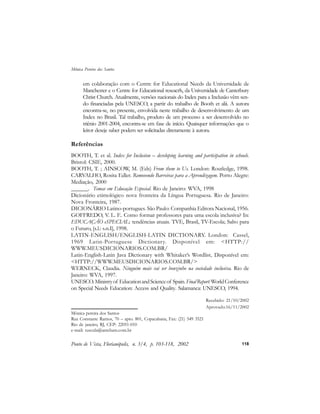 em colaboração com o Centre for Educational Needs da Universidade de
Manchester e o Centre for Educational reseacrh, da Universidade de Canterbury
Christ Church. Atualmente, versões nacionais do Index para a Inclusão vêm sen-
do financiadas pela UNESCO, a partir do trabalho de Booth et alii. A autora
encontra-se, no presente, envolvida neste trabalho de desenvolvimento de um
Index no Brasil. Tal trabalho, produto de um processo a ser desenvolvido no
triênio 2001-2004, encontra-se em fase de início. Quaisquer informações que o
leitor deseje saber podem ser solicitadas diretamente à autora.
Referências
BOOTH, T. et al. Index for Inclusion – developing learning and participation in schools.
Bristol: CSIE, 2000.
BOOTH, T. ; AINSCOW, M. (Eds) From them to Us. London: Routledge, 1998.
CARVALHO, Rosita Edler. Removendo Barreiras para a Aprendizagem. Porto Alegre:
Mediação, 2000
______. Temas em Educação Especial. Rio de Janeiro: WVA, 1998
Dicionário etimológico nova fronteira da Língua Portuguesa. Rio de Janeiro:
Nova Fronteira, 1987.
DICIONÁRIO Latino-portugues. São Paulo: Companhia Editora Nacional, 1956.
GOFFREDO, V. L. F.. Como formar professores para uma escola inclusiva? In:
EDUCAÇÃO eSPECIAL: tendências atuais. TVE, Brasil, TV-Escola; Salto para
o Futuro, [s.l.: s.n.I], 1998.
LATIN-ENGLISH/ENGLISH-LATIN DICTIONARY. London: Cassel,
1969 Latin-Portuguese Dictionary. Disponível em: <HTTP://
WWW.MEUSDICIONARIOS.COM.BR/
Latin-English-Latin Java Dictionary with Whitaker’s Wordlist. Disponível em:
<HTTP://WWW.MEUSDICIONARIOS.COM.BR/>
WERNECK, Claudia. Ninguém mais vai ser bonzinho na sociedade inclusiva. Rio de
Janeiro: WVA, 1997.
UNESCO.Ministryof EducationandScienceof Spain.FinalReport:WorldConference
on Special Needs Education: Access and Quality. Salamanca: UNESCO, 1994.
Mônica pereira dos Santos
Rua Constante Ramos, 70 – apto. 801, Copacabana, Fax: (21) 549 3521
Rio de janeiro, RJ, CEP: 22051-010
e-mail: tuscula@amcham.com.br
Recebido: 21/10/2002
Aprovado:16/11/2002
Ponto de Vista, Florianópolis, n. 3/4, p. 103-118, 2002
Mônica Pereira dos Santos
118
 