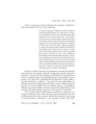 107
Dentre os autores que marcam a diferença entre integração e inclusão, po-
demos citar Werneck (1997, p. 51-53), quando diz:
O sistema de integração é organizado a partir do conceito de
corrente principal, conhecido como “mainstream”. [...] O pro-
cessodeintegraçãoatravésdacorrenteprincipalédefinidopelo
chamado sistema de cascatas. Nele, todos os alunos têm o
direitodeentrarnacorrenteprincipaletransitarporela.Podem
tantodescerousubirnacascataemfunçãodesuasnecessidades
específicas. [...] A inclusão questiona o conceito de cascatas [...]
A objeção é que o sistema de cascatas tende para a segregação
[...] porque um sistema que admite tamanha diversificação de
oportunidades para os alunos que não conseguem ‘acompa-
nharaturma’noensinoregularnãoforçaaescolaasereestruturar
para mantê-los.[...] Inclusão é, assim, o termo utilizado por
quem defende o sistema caleidoscópio de inserção. [...] No sis-
tema de caleidoscópio não existe uma diversificação de atendi-
mento. Acriançaentraránaescola, naturmacomumdoensino
regular,eláficará.Caberáàescolaencontrarrespostaseducativas
para as necessidades específicas de cada aluno, quaisquer que
sejam elas. A inclusão [...] tende para uma especialização do
ensino para todos.[...] A inclusão exige rupturas.
De fato, a se pensar a questão por esses argumentos, a inclusão fica claramente
caracterizada por uma ruptura conceitual e paradigmática quando comparada à
integração. O foco de ação fica visivelmente redirecionado: do indivíduo para o
sistema e suas diferentes formas de organização para ajuste às necessidades dos que as
possuem. Fica, ainda, claro o aprofundamento das discussões no plano político: é
necessário discutirmos – e sabermos - o que temos em mente quando falamos em
educação: que tipo de sociedade queremos construir, de que mudanças precisamos
para que isto se torne realidade. Em outras palavras, impõe-se a necessidade de
sabermos o que é preciso redefinir (em todas as dimensões: individual, política, social,
econômica, educacional, familiar...) para que os novos objetivos se concretizem.
Por outro lado, existem também aqueles que percebem as diferenças, reco-
nhecem as implicações acima mencionadas, mas optam por enxergá-las como par-
tes diferenciadas de um mesmo processo histórico de construção de valores cada
vez mais humanistas e democráticos — por exemplo, Carvalho (1998, 2000).
Ponto de Vista, Florianópolis, n. 3/4, p. 103-118, 2002
Educação Inclusiva: redefinindo a educação especial
 