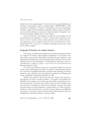 108
Incluimo-nos neste segundo grupo. Uma das bases sobre as quais defendemos os
argumentos aqui propostos refere-se à própria origem (DICIONÁRIO..., 1987)
das palavras “integração” e “inclusão”. Curiosamente, em termos etimológicos
“inclusão” origina-se do latim includere, que significa confinar, encerrar, colocar den-
tro, ou até mesmo bloquear, ao passo que a origem da palavra “integração”, tam-
bém do latim integrare, significa renovar, tornar inteiro3
.
Em outras palavras, o alerta segue no sentido de termos cuidado aos nos
desvencilharmos tão facilmente de “velhos” conceitos para prontamente assu-
mirmos “novos” conceitos. Estes, embora adotados com a melhor das inten-
ções, podem, por vezes, conduzir à perda do foco real de discussões: o que é
especial agora? Ou: o que deve ser especial na educação para que ela se torne
de fato aberta a todos?
Integração E Inclusão: um enfoque histórico.
Em resumo, a pertinência dos argumentos da primeira perspectiva discuti-
da é inegável. No entanto, cabem algumas considerações a esse respeito. Uma
delas refere-se à questão, de ordem prática, das ofertas de que já dispomos, e que
representam, historicamente, toda uma reorganização de sistemas a favor de uma
educação cada vez mais democrática, com preocupações referentes ao acesso e
permanência de todos os alunos: o que fazer com elas? Dissolvê-las?
Recontextualizá-las à força?
No fundo, não podemos esquecer que a luta pela inserção (seja ela por
cascata ou por caleidoscópio) diz respeito ao ideário de uma educação democrá-
tica, com base em princípios humanistas, reforçados pela afirmação dos direitos
humanos, e que culminam (mas não terminam) na proposta de Educação para
Todos, oficializada em Declaração Mundial em 1990.
Também não podemos esquecer que nesta luta sempre esteve presente a
preocupação com todos os grupos excluídos, e não apenas com portadores de
deficiências. Isto significa que os sistemas que têm tentado se organizar para aten-
der essas premissas, o fazem das mais variadas formas em todo o mundo. E que,
acima de tudo, e exatamente em função dessa variedade, o conceito de inserção
(seja pela inclusão, seja pela integração), é sempre relativo: aos olhos de quem é
inserido, aos olhos de quem insere, aos olhos de quem planeja as possibilidades
de inserção e ao contexto em que a mesma acontece. Esta perspectiva, aliás, está
detalhadamente discutida em Booth e Ainscow (1998).
Ponto de Vista, Florianópolis, n. 3/4, p. 103-118, 2002
Mônica Pereira dos Santos
 