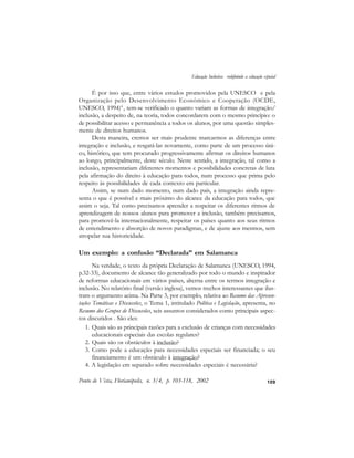 109
É por isso que, entre vários estudos promovidos pela UNESCO e pela
Organização pelo Desenvolvimento Econômico e Cooperação (OCDE,
UNESCO, 1994)4
, tem-se verificado o quanto variam as formas de integração/
inclusão, a despeito de, na teoria, todos concordarem com o mesmo princípio: o
de possibilitar acesso e permanência a todos os alunos, por uma questão simples-
mente de direitos humanos.
Desta maneira, cremos ser mais prudente marcarmos as diferenças entre
integração e inclusão, e resgatá-las novamente, como parte de um processo úni-
co, histórico, que tem procurado progressivamente afirmar os direitos humanos
ao longo, principalmente, deste século. Neste sentido, a integração, tal como a
inclusão, representariam diferentes momentos e possibilidades concretas de luta
pela afirmação do direito à educação para todos, num processo que prima pelo
respeito às possibilidades de cada contexto em particular.
Assim, se num dado momento, num dado país, a integração ainda repre-
senta o que é possível e mais próximo do alcance da educação para todos, que
assim o seja. Tal como precisamos aprender a respeitar os diferentes ritmos de
aprendizagem de nossos alunos para promover a inclusão, também precisamos,
para promovê-la internacionalmente, respeitar os países quanto aos seus ritmos
de entendimento e absorção de novos paradigmas, e de ajuste aos mesmos, sem
atropelar sua historicidade.
Um exemplo: a confusão “Declarada” em Salamanca
Na verdade, o texto da própria Declaração de Salamanca (UNESCO, 1994,
p.32-33), documento de alcance tão generalizado por todo o mundo e inspirador
de reformas educacionais em vários países, alterna entre os termos integração e
inclusão. No relatório final (versão inglesa), vemos trechos interessantes que ilus-
tram o argumento acima. Na Parte 3, por exemplo, relativa ao Resumo das Apresen-
tações Temáticas e Discussões, o Tema 1, intitulado Política e Legislação, apresenta, no
Resumo dos Grupos de Discussões, seis assuntos considerados como principais aspec-
tos discutidos . São eles:
1. Quais são as principais razões para a exclusão de crianças com necessidades
educacionais especiais das escolas regulares?
2. Quais são os obstáculos à inclusão?
3. Como pode a educação para necessidades especiais ser financiada; o seu
financiamento é um obstáculo à integração?
4. A legislação em separado sobre necessidades especiais é necessária?
Ponto de Vista, Florianópolis, n. 3/4, p. 103-118, 2002
Educação Inclusiva: redefinindo a educação especial
 