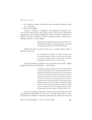 110
5. Ter categorias formais de educação para necessidades especiais ajuda,
ou: é necessário?
6. Soluções Estratégicas
As palavras “inclusão” e “integração” foram grifadas para chamar a aten-
ção do leitor à presença dos dois termos numa mesma parte do documento,
sugerindo um uso no mínimo complementar entre os mesmos. É bastante sinto-
mática, ao fim dos comentários relativos ao primeiro aspecto citado acima, a
afirmação presente na versão inglesa:
Mudanças na terminologia são necessárias para refletir as mu-
dançaspolíticasepráticas;-umexemploespecíficoéamudança
de “especial” para “inclusiva” (UNESCO, 1994, p. 32)
Também não deve ter sido por acaso que, no terceiro aspecto citado, a
primeira resposta diz:
Se o financiamento separado for dado à educação para
necessidades especiais, então as escolas especiais irão que-
rer receber mais alunos. Isto constituiria um obstáculo à
integração (UNESCO, 1994, p. 33, grifo meu).
Cabe ainda ressaltar, a exemplo do que está sendo aqui colocado, o último
parágrafo deste Tema da Declaração – versão inglesa:
Uma questão geral que surgiu dizia respeito à necessidade de
se achar uma definição aceitável de educação inclusiva e dis-
tingui-la da integração ou mainstreaming. Foi sugerido que
um elemento essencial do conceito de inclusão se referia a
mudanças sistêmicas no nível da escola e do distrito onde se
localiza a escola, bem como no planejamento de oferta edu-
cacional no nível do governo local e central. Em contraste,
mainstreaming se referia a indivíduos ou pequenos grupos
dentro do sistema atual, sem nenhuma assunção necessária
de que este sistema deveria ser mudado para tornar a inclu-
são possível para outras crianças. (UNESCO, 1994, p. 33)
Como se vê, ainda que necessária, a distinção apenas se esboçava na época
da elaboração da Declaração. Se, como diz a segunda citação acima, o termo
‘inclusão’ deveria substituir o ‘especial’ da educação, então mais do que nunca fica
Ponto de Vista, Florianópolis, n. 3/4, p. 103-118, 2002
Mônica Pereira dos Santos
 