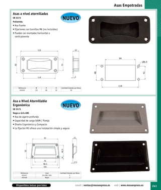 Asas Empotradas

Asas a nivel atornilladas
SR 5573
Poliamida
                                                    NUEVO
• Asa Fuerte
• Fijaciones con tornillos M6 (no incluidos)
• Pueden ser montadas horizontal o
  verticalmente




     Referencia       W         H           D     Cantidad Estándar por Bolsa
      493455         133        60          22                50




Asa a Nivel Atornillable
Ergonómica
SR 5575
                                                    NUEVO
Negra o Gris ABS
• Asa de agarre profunda
• Capacidad de carga 500N / Pareja
• Diseño Ergonómico y Compacto
• La fijación M3 ofrece una instalación simple y segura




       Referencia                Color           Cantidad Estándar por Bolsa
        493457              Gris RAL 7001                     2
        493458                  Negro                         2



   Disponibles bolsas parciales                                       email | ventas@mossexpress.es   web | www.mossexpress.es   241
 