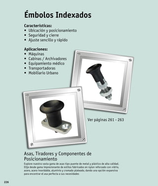 Émbolos Indexados
      Características:
      •	 Ubicación y posicionamiento
      •	 Seguridad y cierre
      •	 Ajuste sencillo y rápido

      Aplicaciones:
      •	 Máquinas
      •	 Cabinas / Archivadores
      •	 Equipamiento médico
      •	 Transportadoras
      •	 Mobiliario Urbano




                                                             Ver páginas 261 - 263




      Asas, Tiradores y Componentes de
      Posicionamiento
      Explore nuestra vasta gama de asas tipo puente de metal y plástico de alta calidad.
      Elija desde gama impresionante de estilos fabricados en nylon reforzado con vidrio,
      acero, acero inoxidable, aluminio y cromado plateado, dando una opción expansiva
      para encontrar el asa perfecta a sus necesidades

226
 