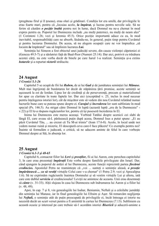 (pregăteau firul şi îl ţeseau), erau olari şi grădinari. Condiţia lor era umilă, dar privilegiile le
erau foarte mari, pentru că „locuiau acolo, la împărat, şi lucrau pentru nevoile sale. Să ne
ferim să căutăm o poziţie înaltă pentru noi în lume, dacă Domnul nu ne-a chemat în mod
expres pentru ea. Poporul lui Dumnezeu include „nu mulţi puternici, nu mulţi de neam ales"
(1 Corinteni 1.26; vezi şi Ieremia 45.5). Orice poziţie importantă aduce cu ea, în mod
inevitabil, responsabilităţi care ne absorb, lăsându-ne, în general, puţin timp pentru Cuvântul
şi pentru lucrarea Domnului. De aceea, să nu alegem ocupaţii care ne vor împiedica „să
locuim la împăratul" sau să împlinim lucrarea Lui.
Seminţia lui Simeon a fost obiectul unei judecăţi severe, din cauza violenţei căpeteniei ei
(Geneza 49.5-7) şi a idolatriei faţă de Baal-Peor (Numeri 25.14). Dar aici, potrivit cu trăsătura
acestei cărţi, nu este vorba decât de binele pe care harul 1-a realizat. Seminţia şi-a extins
hotarele şi a repurtat victorii strălucite.

24 August
1 Cronici 5.1-26
Capitolul 5 se ocupă de fiii lui Ruben, de ai lui Gad şi de jumătatea seminţiei lui Mânase.
Mult mai îngrijoraţi de bunăstarea lor decât de stăpânirea ţării promise, aceste seminţii se
aşezaseră la est de Iordan. Lipsa lor de credinţă şi de perseverenţă, precum şi materialismul
lor apar cu claritate în toate faptele lor. Dar aici (exceptând v. 25, inclus în mod necesar
pentru înţelegerea istoriei lor), cât de mişcător este să vedem din nou Cuvântul relatând numai
lucrurile bune care se puteau spune despre ei. Curajul şi încrederea lor sunt subliniate în mod
special (Ps. 146.5). Au strigat către Domnul în luptă (această luptă „era de la Dumnezeu" v.22) şi El le-a răspuns rugăciunilor lor, pentru că îşi puseseră încrederea în El.
Inima lui Dumnezeu este mereu aceeaşi. Vorbind Tatălui despre ucenicii cei slabi de
lângă El, care aveau să-L părăsească puţin după aceea, Domnul Isus a putut spune: „Ei au
păzit Cuvântul Tău, ... au crezut că Tu M-ai trimis" (Ioan 17.6-8). Acolo, în locul unde noi
vedem numai ruină şi mizerie, El descoperă ceva care-I face plăcere! Ce exemplu pentru noi!
Înainte să formulăm o judecată, o critică, să ne aducem aminte de felul în care vorbeşte
Domnul despre ai Săi, în absenţa lor.

25 August
1 Cronici 6.1-3 şi 48-65
Capitolul 6, consacrat fiilor lui Levi şi preoţilor, fii ai lui Aaron, este perechea capitolului
3, în care erau prezentaţi împăraţii Este vorba despre familiile privilegiate din Israel. Dar,
când ajungem la poporul de astăzi al lui Dumnezeu, aceste funcţii reprezintă partea fiecărui
credincios. Apostolul Petru ne reaminteşte că „voi ... sunteţi o seminţie aleasă, o preoţie
împărătească ... ca să vestiţi virtuţile Celui care v-a chemat" (1 Petru 2.9; vezi şi Apocalipsa
1.6). Să ne exprimăm rugăciunile înaintea Domnului şi să vestim virtuţile Lui şi altora, iată
care este dublul serviciu al credinciosului! Leviţii ne amintesc de aceasta. Unii erau desemnaţi
să cânte (v. 31-33). Alţii slujeau în casa lui Dumnezeu sub îndrumarea lui Aaron şi a fiilor lui
(v. 48, 49).
Apoi, în cap. 7 şi 8, vin genealogiile lui Isahar, Beniamin, Neftali şi a celeilalte jumătăţi
din seminţia lui Manase, iar în final genealogiile lui Efraim şi Aşer. Să remarcăm neglijenţa
lui Neftali, o seminţie atât de puţin preocupată de privilegiile ei, încât întreaga ei istorie nu
necesită decât un scurt verset pentru a fi amintită în cartea lui Dumnezeu (7.13). Subliniem cu
această ocazie şi interesul pe care trebuie să-1 acordăm istoriei Bisericii şi aducerii-aminte a

 