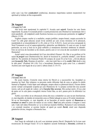celor care i-au fost conducători credincioşi, deoarece majoritatea suntem moştenitorii lor
spirituali şi trebuie să fim responsabili.

26 August
1 Cronici 9.17-34
Alţi leviţi sunt menţionaţi în capitolul 9. Aceştia sunt uşierii. Funcţia lor este foarte
importantă. Ea poate fi rezumată printr-o scurtă poruncă de care Domnul ne reaminteşte într-o
mică parabolă: „Şi (stăpânul) arată fiecăruia lucrarea sa şi porunceşte portarului să vegheze"
(Marcu 13.34).
Veghere asupra vaselor şi a uneltelor, asupra jertfelor, asupra hranei, asupra accesului în
Casă! Cu câtă grijă aduceau aceşti leviţi uneltele pe care aveau misiunea să le păzească,
numărându-le şi renumărându-le! (v.28; citiţi şi 2 Cor. 8.20,21). Acest serviciu corespunde în
Noul Testament cu cel al supraveghetorilor, păstorilor sau bătrânilor. Ei sunt cei care, în mod
particular, au avut şi încă au în grijă sufletele şi menţinerea doctrinei sănătoase în adunări.
Este un serviciu de încredere şi de onoare, pentru care ei vor avea de dat socoteală la venirea
Domnului!
Aceşti uşieri erau descendenţii lui Core răzvrătitul (Numeri 16). Dar ei au preferat să fie
uşieri la pragul casei Dumnezeului lor, decât să locuiască în „corturile răutăţii", cum făcuse
tatăl lor. Ne amintim de frumosul Psalm 84 compus de aceşti fii ai lui Core: „Cât de plăcute
sunt locaşurile Tale, Doamne al oştirilor ... căci mai mult face o zi în curţile Tale decât o mie
în altă parte" (Psalmul 84.1,10). Cui a încredinţat Dumnezeu grija casei Lui, a adunării?
Acelora care sunt legaţi de ea şi care-L iubesc (Ioan 21.15-17).

27 August
1 Cronici 10.1-14
De acum înainte, Cronicile reiau istoria lui David şi a succesorilor lui, începând cu
moartea lui Saul. Dar relatarea va prezenta multe diferenţe faţă de ceea ce găsim în cărţile
Samuel şi Împăraţi. Unele fapte sunt adăugate; asupra altora se păstrează tăcere. Fiecare dintre
aceste variaţii corespunde scopului pe care Dumnezeu Şi 1-a propus scriind din nou această
istorie, sub un alt unghi de vedere: cel al harului Său suveran. Din acelaşi motiv, El ne-a dat
de patru ori în cele patru evanghelii istoria Fiului Său, ca să-L putem privi în diferitele Lui
glorii.
Astfel, n-ar trebui să ne obosească citirea din nou a relatărilor cu care ne-am familiarizat,
ci, mai degrabă, să căutăm să remarcăm ceea ce Duhul adaugă şi ceea ce El omite intenţionat.
Să nu ne descurajăm, ci, mai degrabă, să ne bucurăm să auzim repetat că Dumnezeu a
terminat cu omul în carne (în natura sa cea veche). Saul este prin aceasta o imagine a rasei
sale. Cade sub mâna filistenilor şi i se ia totul pe muntele Ghilboa. Ruinarea îi este terminată,
i se constată moartea: şi acestea înainte să apară pe scenă David, omul care răspunde
gândurilor divine, imagine a Domnului Isus.

28 August
Anii lungi de suferinţă şi de exil s-au terminat pentru David. Drepturile lui la tron sunt
recunoscute de întregul Israel. El ia în stăpânire această fortăreaţă a Sionului, celebrată în

 