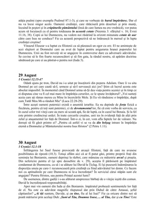 atâţia psalmi (spre exemplu Psalmul 87.1-3), şi care ne vorbeşte de harul împărătesc. Dar el
nu va locui singur acolo. Oamenii credinţei, care rătăciseră prin deserturi şi prin munţi,
locuind în peşteri şi în crăpăturile pământului (însă de care lumea nu era vrednică), vor putea
acum să locuiască cu el pentru totdeauna în această cetate (Neemia 3: sfârşitul v. 16; Evrei
11.16, 38). Copii ai lui Dumnezeu, nu vedem noi răsărind la orizont minunata cetate de aur
către care Isus ne conduce? Fie ca această perspectivă să ne întărească în mersul şi în lupta
credinţei creştine!
Viteazul Eleazar s-a luptat cu filistenii ca să păzească un ogor cu orz. El ne aminteşte de
acei slujitori ai Domnului care au avut de luptat pentru asigurarea hranei poporului lui
Dumnezeu. Unii au fost nevoiţi să se angajeze în controverse dure cu adversarii adevărului.
Se cuvine să le fim foarte recunoscători şi să fim gata, la rândul nostru, să apărăm doctrina
sănătoasă pe care ei au păstrat-o pentru noi (Iuda 3).

29 August
1 Cronici 12.15-47
Odată ajuns pe tron, David nu i-a uitat pe însoţitorii din peştera Adulam. Oare îi va uita
Domnul pe cei care caută să-L urmeze şi să-I servească aici jos? Ştim că lucrul acesta este
absolut imposibil. În momentul când Domnul urma să-Şi dea viaţa pentru ucenici şi în timp ce
ei disputau cine va fi cel mai mare în împărăţia cerurilor, ce le spune învăţătorul? „Voi sunteţi
aceia care aţi rămas mereu cu Mine în încercările Mele. Şi Eu vă rânduiesc o împărăţie, după
cum Tatăl Meu Mi-a rânduit Mie" (Luca 22.28-29).
Între aceşti oameni puternici există o anumită ierarhie. Ea nu depinde de forţa fizică a
fiecăruia, pentru că toţi sunt puternici, ci de devotamentul lor, fie că este vorba de serviciu, ca
în cazul celor trei viteji care au mers să scoată apă, fie de luptă, ca în cazul lui Benaia. Şi la fel
este printre credincioşi astăzi. În toate cercurile creştine, unii ies în evidenţă faţă de alţii prin
zelul şi ataşamentul lor faţă de Domnul. Într-o zi, în cer, vom afla faptele lor de valoare. Nu
doreşti să fii găsit printre ei? „Pentru că astfel vi se va da din belşug intrare în împărăţia
eternă a Domnului şi Mântuitorului nostru Isus Hristos" (2 Petru 1.11).

30 August
1 Cronici 12.1-18
Înfrângerea lui Saul fusese provocată de arcaşii filisteni, faţă de care nu avusese
posibilitatea de ripostă (10.3). Totuşi aflăm aici că ar fi putut găsi, printre propriii fraţi din
seminţia lui Beniamin, oameni deprinşi la război, care mânuiau cu măiestrie arcul şi praştia.
Din nefericire pentru el (şi spre deosebire de v. 29), aceştia îl părăsiseră pe împăratul
condamnat de Dumnezeu, ca să i se alăture lui David la Ţiclag. Ei îşi puseseră îndemânarea la
dispoziţia unuia pe care-1 recunoscuseră prin credinţă ca fiind adevăratul lor domn. Ce facem
noi cu aptitudinile pe care Dumnezeu ni le-a încredinţat? În serviciul cărui stăpân sunt ele
angajate? Pentru Hristos, sau pentru Prinţul acestei lumi?
De asemenea, dintre gadiţi i s-au alăturat unsprezece bărbaţi de o vitejie ieşită din comun.
David le încredinţează responsabilităţi.
Apoi mai vin oameni din Iuda şi din Beniamin. împăratul probează sentimentele lor faţă
de el. Nu este cu adevărat magnific răspunsul dat prin Duhul de către Amasai, şeful
căpitanilor? „Ai tăi suntem, Davide, şi cu tine, fiu al lui Isai!" Fie ca oricare dintre noi să
poată mărturisi prin acelaşi Duh: ,Sunt al Tău, Doamne Isuse, ... al Tău, dar şi cu Tine! Este

 