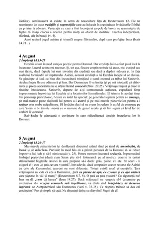 idolilor), continuaseră să existe, în semn de neascultare faţă de Deuteronom 12. Ele ne
reamintesc de toate tradiţiile şi superstiţiile care au înlocuit în creştinătate învăţăturile Bibliei
cu privire la adorare. Veneraţia cu care a fost înconjurat şarpele de bronz ne reaminteşte de
faptul că însăşi crucea a devenit pentru mulţi un obiect de idolatrie. Ezechia îndepărtează,
sfărâmă, taie în bucăţi (v. 4).
Apoi scutură jugul asirian şi triumfă asupra filistenilor, după cum profeţise Isaia (Isaia
14.28 ...).

4 August
2 Împăraţi 18.13-25
Ezechia a luat în mod curajos poziţie pentru Domnul. Dar credinţa lui n-a fost pusă încă la
încercare. Lucrul acesta era necesar. Şi, tot aşa, fiecare creştin trebuie să arate, mai curând sau
mai târziu, dacă faptele lui sunt izvorâte din credinţă sau dacă a depăşit măsura ei. În faţa
asaltului formidabil al împăratului Asiriei, această credinţă a lui Ezechia începe să se clatine.
Se gândeşte să iasă cu bine din încurcătură trimiţând o sumă enormă ca tribut lui Sanherib.
Acelaşi lucru făcuse odinioară şi Ioas. Dar Dumnezeu îl va învăţa (şi pe noi totodată) că eliberarea şi pacea adevărată nu se obţin făcând concesii (Prov. 29.25). Vrăjmaşul înşală şi duce în
rătăcire întotdeauna. Sanherib, departe de a-şi contramanda acţiunea, expediază forţe
impresionante împotriva lui Ezechia şi a locuitorilor Ierusalimului. El trimite în acelaşi timp
trei personaje periculoase, fiecare cu rolul lui special: pe generalul suprem pentru a-i învinge,
pe mai-marele peste slujitorii lui pentru a-i aservi şi pe mai-marele paharnicilor pentru a-i
seduce prin vorbe măgulitoare. Să învăţăm deci să nu avem încredere în astfel de persoane pe
care Satan ni le trimite uneori cu o misiune de genul acesta şi să fim siguri că felul lor de
vorbire îi va trăda!
Rab-Şache le adresează o cuvântare în care ridiculizează deschis încrederea lor în
Domnul.

5 August
2 Împăraţi 18.26-37
Mai-marele paharnicilor îşi desfăşoară discursul uzând rând pe rând de ameninţări, de
ironii şi de minciuni. Pretinde în mod fals că a primit poruncă de la Domnul să se ridice
împotriva lui Iuda şi să-1 nimicească (v. 25). Pentru moment încearcă seducţia. Împrumutând
limbajul poporului (după cum Satan ştie să-1 folosească pe al nostru), descrie în culori
strălucitoare bogăţiile Asiriei în care propune să-i ducă: grâu, pâine, vii etc. Pe scurt - îi
asigură el - este „o ţară ca ţara voastră", într-adevăr, dacă comparăm aceste resurse ale Asiriei
cu cele ale Canaanului, aparent nu sunt diferenţe. Totuşi există una! şi esenţială: Ţara
vrăjmaşului nu este ca cea a Domnului, „ţară cu pâraie de apă, cu izvoare şi cu ape adânci
care ţâşnesc în văi şi munţi" (Deuteronom 8.7, 8), O ţară ca ţara voastră? Cu siguranţă nu!
Isus nu dă „cum dă lumea" (Ioan 14.27). Dacă vrăjmaşul nu reuşeşte să-l determine pe
credincios să-i accepte resursele sale înşelătoare, va căuta să-1 îndepărteze de Resursa
supremă de Atotputernicul său Dumnezeu (vezi v. 33-35). Ce răspuns trebuie să dea cel
credincios? Pur şi simplu să tacă. Nu discutaţi deloc cu diavolul! Fugiţi de el!

 