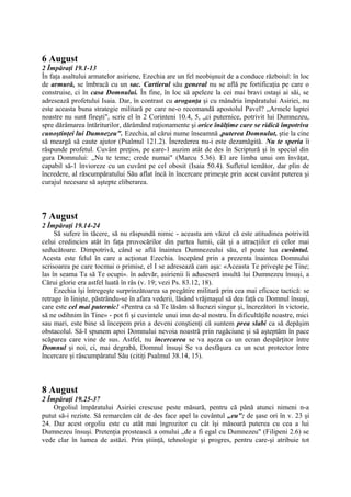 6 August
2 Împăraţi 19.1-13
În faţa asaltului armatelor asiriene, Ezechia are un fel neobişnuit de a conduce războiul: în loc
de armură, se îmbracă cu un sac. Cartierul său general nu se află pe fortificaţia pe care o
construise, ci în casa Domnului. În fine, în loc să apeleze la cei mai bravi ostaşi ai săi, se
adresează profetului Isaia. Dar, în contrast cu aroganţa şi cu mândria împăratului Asiriei, nu
este aceasta buna strategie militară pe care ne-o recomandă apostolul Pavel? „Armele luptei
noastre nu sunt fireşti", scrie el în 2 Corinteni 10.4, 5, „ci puternice, potrivit lui Dumnezeu,
spre dărâmarea întăriturilor, dărâmând raţionamente şi orice înălţime care se ridică împotriva
cunoştinţei lui Dumnezeu". Ezechia, al cărui nume înseamnă ,puterea Domnulut, ştie la cine
să meargă să caute ajutor (Psalmul 121.2). Încrederea nu-i este dezamăgită. Nu te speria îi
răspunde profetul. Cuvânt preţios, pe care-1 auzim atât de des în Scriptură şi în special din
gura Domnului: „Nu te teme; crede numai" (Marcu 5.36). El are limba unui om învăţat,
capabil să-1 învioreze cu un cuvânt pe cel obosit (Isaia 50.4). Sufletul temător, dar plin de
încredere, al răscumpăratului Său aflat încă în încercare primeşte prin acest cuvânt puterea şi
curajul necesare să aştepte eliberarea.

7 August
2 Împăraţi 19.14-24
Să sufere în tăcere, să nu răspundă nimic - aceasta am văzut că este atitudinea potrivită
celui credincios atât în faţa provocărilor din partea lumii, cât şi a atracţiilor ei celor mai
seducătoare. Dimpotrivă, când se află înaintea Dumnezeului său, el poate lua cuvântul.
Acesta este felul în care a acţionat Ezechia. începând prin a prezenta înaintea Domnului
scrisoarea pe care tocmai o primise, el I se adresează cam aşa: «Aceasta Te priveşte pe Tine;
las în seama Ta să Te ocupi». în adevăr, asirienii îi aduseseră insultă lui Dumnezeu însuşi, a
Cărui glorie era astfel luată în râs (v. 19; vezi Ps. 83.12, 18).
Ezechia îşi întregeşte surprinzătoarea sa pregătire militară prin cea mai eficace tactică: se
retrage în linişte, păstrându-se în afara vederii, lăsând vrăjmaşul să dea faţă cu Domnul însuşi,
care este cel mai puternic! «Pentru ca să Te lăsăm să lucrezi singur şi, încrezători în victorie,
să ne odihnim în Tine» - pot fi şi cuvintele unui imn de-al nostru. În dificultăţile noastre, mici
sau mari, este bine să începem prin a deveni conştienţi că suntem prea slabi ca să depăşim
obstacolul. Să-I spunem apoi Domnului nevoia noastră prin rugăciune şi să aşteptăm în pace
scăparea care vine de sus. Astfel, nu încercarea se va aşeza ca un ecran despărţitor între
Domnul şi noi, ci, mai degrabă, Domnul însuşi Se va desfăşura ca un scut protector între
încercare şi răscumpăratul Său (citiţi Psalmul 38.14, 15).

8 August
2 Împăraţi 19.25-37
Orgoliul împăratului Asiriei crescuse peste măsură, pentru că până atunci nimeni n-a
putut să-i reziste. Să remarcăm cât de des face apel la cuvântul „eu": de şase ori în v. 23 şi
24. Dar acest orgoliu este cu atât mai îngrozitor cu cât îşi măsoară puterea cu cea a lui
Dumnezeu însuşi. Pretenţia prostească a omului „de a fi egal cu Dumnezeu" (Filipeni 2.6) se
vede clar în lumea de astăzi. Prin ştiinţă, tehnologie şi progres, pentru care-şi atribuie tot

 