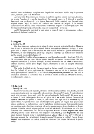 meritul, lumea se îndreaptă vertiginos spre timpul când omul se va închina sieşi în persoana
unui „supraom", care va fi Antihristul.
Asirianul este, de asemenea, un personaj al profeţiei: o putere asiatică mare care, în viitor,
va invada Palestina şi va asedia Ierusalimul. Dar această putere va fi distrusă la apariţia
Domnului Isus, prefigurat aici prin îngerul Domnului. Tabăra asiriană este distrusă într-o
singură noapte. Apoi, la rândul lui, Sanherib este asasinat de propriii fii în templul
dumnezeului său, Nisroc. Omul care declarase că Domnul nu poate să-1 scape pe Ezechia este
lovit de moarte în prezenţa idolului său, care este incapabil să-1 protejeze.
Astfel Dumnezeu Se manifestă în toată gloria şi putem fi siguri că întotdeauna o va face,
salvându-Şi slujitorul credincios.

9 August
2 Împăraţi 4.1-11
O a doua încercare, mai grea decât prima, îl atinge acum pe nefericitul împărat. Moartea
bate la uşă. In întristarea lui, şi de această dată se îndreaptă spre Domnul. Desigur, el nu se
poate urca la templu, cum îi era obiceiul, dar oare nu este posibil să-L găsim întotdeauna pe
Dumnezeu, în orice împrejurare, chiar şi pe un pat de suferinţă? Ce mulţi invalizi ţintuiţi la
pat fac această experienţă în fiecare zi!
Ahaz, tatăl lui Ezechia, refuzase semnul pe care Domnul dorise să i-1 dea (Isaia 7.10-12).
Şi, pe cadranul solar pe care-1 făcuse, ceasul judecăţii se apropia cu repeziciune. Dar aici
împăratul credincios şi evlavios primeşte, pe lângă vindecarea sa, un semn cu totul extraordinar, întorcând umbra (zece trepte) înapoi, Dumnezeu îi arată că acceptă întârzierea
pedepsei.
Mai multe detalii ale acestei frumoase istorii ne duc cu gândul, prin contrast, la Domnul
Isus. În Psalmul 102 avem rugăciunea Sa: „Dumnezeul meu, nu mă lua la jumătatea zilelor
mele apoi răspunsul Tatălui Său: „Anii Tăi sunt din generaţie în generaţie" (v. 24). Isaia a
anunţat că împăratul se va vindeca până în a treia zi. Hristos a intrat cu adevărat în moarte,
ieşind din ea tot a treia zi.

10 August
2 Împăraţi 20.12-21
Ieşit victorios din două încercări, sărmanul Ezechia capitulează la a treia, fiindcă, în mod
sigur, aceasta din urmă nu părea deloc să constituie o încercare! Ce putea fi mai măgulitor
decât nişte mesageri importanţi veniţi din partea împăratului Babilonului?! Ei sosesc cu o
scrisoare şi cu un cadou pentru Ezechia. Ce păcat că el nu a adus înaintea Domnului şi
această scrisoare! Cu privire la cadou, se vede dintr-o dată legat de el şi îndatorat faţă de
aceşti străini. Ce primejdioase sunt amabilităţile lumii pentru un creştin! Ele găsesc prea
adesea un răspuns al mulţumirii de sine în îngâmfarea inimilor noastre. Oare această situaţie
nu constituia pentru Ezechia o ocazie de a le vorbi acestor oameni despre bunătatea şi despre
puterea Domnului care-1 scăpase deja de două ori? O ocazie, de asemenea, de a le face
cunoscut casa Dumnezeului său? În loc de aşa ceva, Ezechia le arată propria casă, casa
armelor, care nu-i fusese de nici un folos împotriva lui Sanherib, şi toate bogăţiile lui din care
acum Domnul îl anunţă că nu va mai rămâne nimic. „Ce au văzut în casa ta?" (v.15). Iată o
întrebare serioasă! Ce văd vizitatorii în casele noastre? Despre ce le vorbim? Cumva despre
bogăţii, toate trecătoare, cu a căror posesie ne mândrim? Sau despre Cel căruia îi aparţin
toate?

 