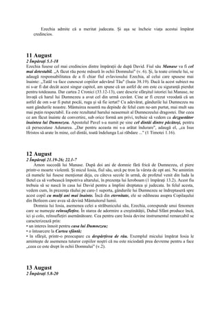 Ezechia admite că a meritat judecata. Şi aşa se încheie viaţa acestui împărat
credincios.

11 August
2 Împăraţi 5.1-18
Ezechia fusese cel mai credincios dintre împăraţii de după David. Fiul său Manase va fi cel
mai detestabil. „A făcut rău peste măsură în ochii Domnului" (v. 6). Şi, la toate crimele lui, se
adaugă responsabilitatea de a fi chiar fiul evlaviosului Ezechia, al celui care spusese mai
înainte: „Tatăl va face cunoscut copiilor adevărul Tău" (Isaia 38.19). Dacă la acest subiect nu
ni s-ar fi dat decât acest singur capitol, am spune că un astfel de om este cu siguranţă pierdut
pentru totdeauna. Dar cartea 2 Cronici (33.12-13), care descrie sfârşitul istoriei lui Manase, ne
învaţă că harul lui Dumnezeu a avut cel din urmă cuvânt. Cine ar fi crezut vreodată că un
astfel de om s-ar fi putut pocăi, ruga şi să fie iertat? Cu adevărat, gândurile lui Dumnezeu nu
sunt gândurile noastre. Mântuirea noastră nu depinde de felul cum ne-am purtat, mai mult sau
mai puţin respectabil. Ea este rezultatul harului neasemuit al Dumnezeului dragostei. Dar ceea
ce am făcut înainte de convertire, sub orice formă am privi, trebuie să vedem ca dezgustător
înaintea lui Dumnezeu. Apostolul Pavel s-a numit pe sine cel dintâi dintre păcătoşi, pentru
că persecutase Adunarea. „Dar pentru aceasta mi s-a arătat îndurare", adaugă el, „ca Isus
Hristos să arate în mine, cel dintâi, toată îndelunga Lui răbdare ..." (1 Timotei 1.16).

12 August
2 Împăraţi 21.19-26; 22.1-7
Amon succedă lui Manase. După doi ani de domnie fără frică de Dumnezeu, el piere
printr-o moarte violentă. Şi micul Iosia, fiul său, urcă pe tron la vârsta de opt ani. Ne amintim
că numele lui fusese menţionat deja, cu câteva secole în urmă, de profetul venit din Iuda la
Betel ca să vorbească împotriva altarului, în prezenţa lui Ieroboam (1 împăraţi 13.2). Acest fiu
trebuia să se nască în casa lui David pentru a împlini dreptatea şi judecata. In felul acesta,
vedem cum, în prezenţa răului pe care-1 suporta, gândurile lui Dumnezeu se îndreptaseră spre
acest copil cu mulţi ani mai înainte. Încă din eternitate, ele se odihneau asupra Copilaşului
din Betleem care avea să devină Mântuitorul lumii.
Domnia lui Iosia, asemenea celei a străbunicului său, Ezechia, corespunde unui fenomen
care se numeşte reînsufleţire. În starea de adormire a creştinătăţii, Duhul Sfânt produce încă,
ici şi colo, reînsufleţiri asemănătoare. Cea pentru care Iosia devine instrumentul remarcabil se
caracterizează prin:
• un interes înnoit pentru casa lui Dumnezeu;
• o întoarcere la Cartea sfântă;
• în sfârşit, printr-o preocupare cu despărţirea de rău. Exemplul micului împărat Iosia le
aminteşte de asemenea tuturor copiilor noştri că nu este niciodată prea devreme pentru a face
„ceea ce este drept în ochii Domnului" (v.2).

13 August
2 Împăraţi 5.8-20

 