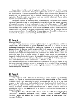 Exasperat de spiritul de revoltă al împăraţilor lui Iuda, Nebucadneţar se ridică pentru a
treia oară împotriva Ierusalimului, îl înconjoară şi pătrunde în el după un asediu care durează
mai mult de un an. De această dată nu mai există milă pentru oraşul orgolios. Începând cu
templul, totul este complet distrus prin foc. Zidurile îi sunt demolate şi locuitorii sunt duşi în
captivitate. Zedechia suferă consecinţele crude ale propriei îndărătnicii. Numai câţiva
lucrători ai câmpului sunt lăsaţi în ţară.
Apoi gărzile caldeene îşi dezlănţuie mânia asupra templului, care pentru ei era simbolul
rezistenţei. Nesatisfăcuţi doar cu incendierea lui, reuşesc să-1 sfărâme şi să ia cu ei măreţele-i
coloane de bronz, marea de bronz, piedestalele şi restul vaselor. Oare de ce v. 16 şi 17 repetă
detaliile de ornament ale coloanelor tocmai în momentul când ele vor dispărea? Fără îndoială,
dintr-un motiv foarte dureros: Nu era acolo cea din urmă privire aruncată asupra unui obiect
preaiubit, după care inimile lor aveau să tânjească până la sfârşit? Cât de frumoase fuseseră
aceste coloane, simboluri ale stabilităţii şi ale puterii, pe care Domnul le va îndepărta de
atunci înainte de poporul Său neascultător şi răzvrătit! (1 împ. 7.21).

19 August
2 împăraţi 8.18-30
Astfel se sfârşesc cele două cărţi ale împăraţilor (care în originalul ebraic constituie o
singură carte). Se deschiseseră cu gloria împăratului lui Israel şi se încheie cu cea a
împăratului Babilonului; începuseră cu construirea Templului şi se termină cu tabloul
distrugerii sale. La început, întâiul succesor al lui David urcase pe tron la Ierusalim (1
împăraţi 1). La sfârşit, ultimul lui descendent este închis într-o temniţă la Babilon. Între acel
început şi acest sfârşit, capitol după capitol, am fost martorii unui dureros declin. Aceasta este
situaţia cu orice lucru încredinţat omului! În adevăr, inima omului este înşelătoare şi
incurabilă. Iar Ezechiel, a cărui voce s-a făcut auzită în timpul acestei perioade a captivităţii,
confirmă aceasta în exclamaţia lui venind din adâncul inimii: „Cât de slabă îţi este inima zice Domnul Dumnezeu - de faci toate acestea! ..." (Ezechiel 16.30)
Este consolant să vedem cum din aceste ultime versete străbate o mică licărire: un atât de slab
început al restaurării. Dumnezeu ne arată că lucrarea Lui nu s-a încheiat. Ultimul cuvânt va fi
al Lui când, după falimentul tuturor acestor împăraţi, va apărea Hristos, Fiul lui David,
adevăratul împărat al lui Israel.

20 August
1Cronici 1.1-34
Acum, după ce omul a falimentat în totalitate pe terenul propriei responsabilităţi,
urmează să-1 vedem pe Dumnezeul harului reluând totul, de la început, în aceste cărţi ale
Cronicilor. Istoria rasei umane este într-un fel recapitulată aici, însă fără să se mai pună
accentul pe răul produs de om (ca în cărţile lui Samuel şi ale împăraţilor), ci subliniindu-se
binele gândit şi împlinit de Dumnezeu ca răspuns la acest rău. Iată deci această istorie a
omenirii recapitulată, mergând înapoi în genealogie până la Adam! Şi este de remarcat că
semnificaţiile primelor zece nume permit să se citească o frază care este ca un rezumat al
întregii Evanghelii.
(Adam:) Omul (Set:) a luat locul lui (Enoş:) mortal, incurabil, (Cainan:) plângând;
(Mahalaleel:) Dumnezeul preafericit, (Iared:) coborât, (Enoh:) consacrat, instruit,
(Metuşala:) aduce prin moartea lui, (Lameh:) pentru cel care a călcat legea, (Noe:)
consolare şi odihnă.

 