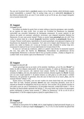 Nu este aici în primul rând o concluzie asupra a tot ce fusese înainte, adică declaraţia asupra
ruinei iremediabile a creaturii? Dar, în acelaşi timp, este şi o admirabilă introducere la
dezvăluirea planului divin, pe care îl vom urmări ca pe un fir de aur, de-a lungul întregului
curs al acestor două cărţi!

21 August
1 Cronici 2.1-24
Nu trebuie să căutăm în aceste liste cu nume ordinea şi precizia presupuse, spre exemplu,
de un registru de stare civilă. Aici, ca peste tot, Cuvântul lui Dumnezeu nu răspunde
curiozităţii sau cercetării întreprinse de inteligenţa omenească. In aceste capitole se pot
observa de multe ori omisiuni, substituiri, inversiuni, care răspund intenţiilor Duhului lui
Dumnezeu. Şi care sunt aceste intenţii? Pentru ce aceste lungi genealogii greu de citit? Este
vorba în primul rând de a dovedi drepturile familiilor israelite la promisiunile făcute lui
Avraam. Fiecare israelit putea, raportându-se la aceste genealogii, să-şi găsească originea şi să
beneficieze de drepturile lui la moştenire. Vai! ştim că în timpul când Domnul Isus a trăit
printre noi, iudeii se lăudau că-1 aveau pe Avraam ca tată, refuzând în acelaşi timp să-L
recunoască în mijlocul lor pe Cel care este înainte de Avraam (Ioan 8.58).
În ceea ce-1 priveşte pe credincios, odată ce a primit viaţa divină, în momentul naşterii
din nou, face parte din familia lui Dumnezeu. Descendenţa lui pământească devine
neimportantă; Dumnezeu i-a devenit Tată în Isus şi el poate exclama: „Vedeţi ce dragoste nea arătat Tatăl: să ne numim copii ai lui Dumnezeu!" (1 Ioan 3.1).

22 August
1 Cronici 3.1-14; 4.9 -10
Aceste genealogii mai au un motiv să fie amintite: întrebarea „al cui fíu este Mesial" va
trebui să aibă un răspuns indiscutabil. În decursul timpului, îl vedem pe Dumnezeu punând
deoparte, în mod succesiv, din mijlocul rasei umane: familia lui Avraam; din aceasta,
seminţia lui Iuda şi, din nou, din mijlocul acestei seminţii, dinastia regală a lui David. Aceasta
este cea care ocupă capitolul 3. Şi putem remarca cu câtă grijă şi cu câtă atenţie a urmărit
Dumnezeu, din generaţie în generaţie, linia din care în final avea să se nască „Isus, care Se
numeşte Hristos" (Matei 1.16).
Scurta istorie a lui Iaebeţ, care era mai vrednic de cinste decât fraţii săi, este inclusă în
lista fiilor lui Iuda. Simţind greutatea durerii care este consecinţa păcatului, acest om îl
cheamă pe Domnul să îndepărteze răul de pe calea lui. Este ascultat. Să ne plecăm urechea la
cele patru cereri pe care le formulează şi să procedăm întocmai, cerând fără teamă: 1. Să ne
bucurăm de binecuvântări spirituale din belşug; 2. Să avem limite mai extinse de preocupare
pentru inteligenţa şi pentru inima noastră; 3. „Mâna lui Dumnezeu" să fie cu noi în tot ce
întreprindem; 4. Să fim scăpaţi de păcat şi păziţi în ispită (Matei 6.13).

23 August
1 Cronici 4.21-43
Aflându-ne încă printre fiii lui Iuda, iată că, după împăraţi şi după persoanele bogate şi cu
vază, ca Iaebeţ, îi vedem pe simplii meşteşugari (v. 14, 21-23). Ei erau lucrători de pânză fină

 