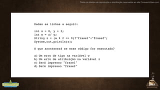 Todos os direitos de reprodução e distribuição reservados ao site CursoemVideo.com
Dadas as linhas a seguir:
int x = 8, y = 3;
int w = x/ y;
String z = (w % 2 == 0)?"frase1":"frase2";
System.out.println(z);
O que acontecerá se esse código for executado?
a) Um erro de tipo na variável w
b) Um erro de atribuição na variável z
c) Será impresso "frase1"
d) Será impresso "frase2"
 