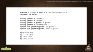 Todos os direitos de reprodução e distribuição reservados ao site CursoemVideo.com
Analise o código a seguir e indique o que será
impresso na tela:
String parte1 = "Curso";
String parte2 = "Video";
String parte3 = parte1 + parte2;
String parte4 = "CursoVideo";
System.out.println(parte3 == parte4);
System.out.println(parte3.equals(parte4));
a) CursoVideo
b) false true
c) true true
d) true false
 