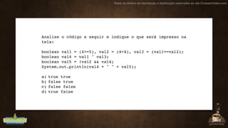 Todos os direitos de reprodução e distribuição reservados ao site CursoemVideo.com
Analise o código a seguir e indique o que será impresso na
tela:
boolean val1 = (4>=5), val2 = (4<4), val3 = (val1==val2);
boolean val4 = val1 ^ val3;
boolean val5 = !val2 && val4;
System.out.println(val4 + " " + val5);
a) true true
b) false true
c) false false
d) true false
 