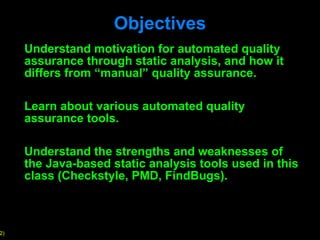 Objectives Understand motivation for automated quality assurance through static analysis, and how it differs from  “manual” quality assurance. Learn about various automated quality assurance tools. Understand the strengths and weaknesses of the Java-based static analysis tools used in this class (Checkstyle, PMD, FindBugs). 