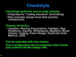 Checkstyle Checkstyle performs source code analysis. Originally for "coding standard" (formatting) Now includes design-level best practice compliances. Classes of checks: JavaDoc, Naming Conventions, Headers, Size Violations, Imports, WhiteSpace, Modifers, Block Checks, Coding, Class Design, Duplicate Code, Metrics, J2EE. Can be extended with new checks. Use a configuration file to customize what checks your system should comply with.  