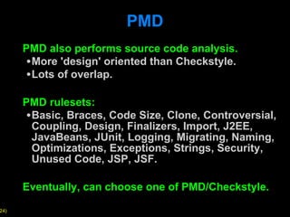 PMD PMD also performs source code analysis. More 'design' oriented than Checkstyle. Lots of overlap. PMD rulesets: Basic, Braces, Code Size, Clone, Controversial, Coupling, Design, Finalizers, Import, J2EE, JavaBeans, JUnit, Logging, Migrating, Naming, Optimizations, Exceptions, Strings, Security, Unused Code, JSP, JSF. Eventually, can choose one of PMD/Checkstyle. 