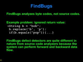 FindBugs FindBugs analyzes byte codes, not source codes. Example problem: ignored return value: String b = "bob";  b.replace('b', 'p');  if(b.equals("pop")){...}   FindBugs defect detectors are quite different in nature from source code analyzers because the system can perform forward and backward data flow. 