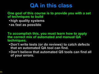 QA in this class One goal of this course is to provide you with a set of techniques to build high quality systems as fast as possible To accomplish this, you must learn how to apply the correct mix of automated and manual QA techniques.  Don ’t write tests (or do reviews) to catch defects that an automated QA tool can find. Don ’t believe that automated QS tools can find all of your errors. 