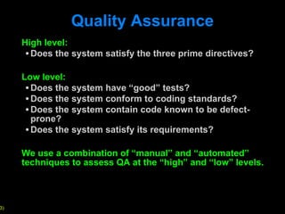 Quality Assurance High level: Does the system satisfy the three prime directives?  Low level: Does the system have  “good” tests? Does the system conform to coding standards? Does the system contain code known to be defect-prone? Does the system satisfy its requirements? We use a combination of  “manual” and “automated” techniques to assess QA at the “high” and “low” levels. 