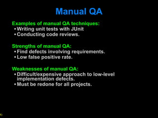 Manual QA Examples of manual QA techniques: Writing unit tests with JUnit Conducting code reviews. Strengths of manual QA: Find defects involving requirements. Low false positive rate.  Weaknesses of manual QA: Difficult/expensive approach to low-level implementation defects.  Must be redone for all projects.  