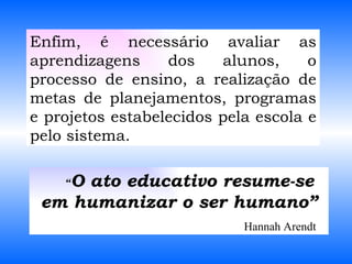 “ O ato educativo resume-se em humanizar o ser humano” Hannah Arendt Enfim, é necessário avaliar as aprendizagens dos alunos, o processo de ensino, a realização de metas de planejamentos, programas e projetos estabelecidos pela escola e pelo sistema. 