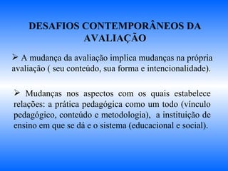 DESAFIOS CONTEMPORÂNEOS DA AVALIAÇÃO A mudança da avaliação implica mudanças na própria avaliação ( seu conteúdo, sua forma e intencionalidade). Mudanças nos aspectos com os quais estabelece relações: a prática pedagógica como um todo (vínculo pedagógico, conteúdo e metodologia),  a instituição de ensino em que se dá e o sistema (educacional e social). 