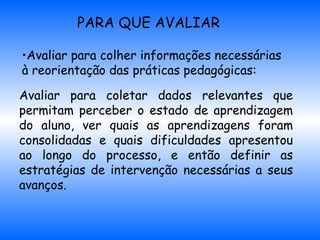 PARA QUE AVALIAR Avaliar para colher informações necessárias  à reorientação das práticas pedagógicas: Avaliar para coletar dados relevantes que permitam perceber o estado de aprendizagem do aluno, ver quais as aprendizagens foram consolidadas e quais dificuldades apresentou ao longo do processo, e então definir as estratégias de intervenção necessárias a seus avanços.   