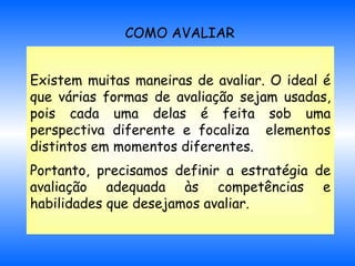 COMO AVALIAR Existem muitas maneiras de avaliar. O ideal é que várias formas de avaliação sejam usadas, pois cada uma delas é feita sob uma perspectiva diferente e focaliza  elementos distintos em momentos diferentes. Portanto, precisamos definir a estratégia de avaliação adequada às competências e habilidades que desejamos avaliar.   