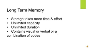 Long Term Memory
• Storage takes more time & effort
• Unlimited capacity
• Unlimited duration
• Contains visual or verbal or a
combination of codes
 