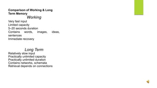 Comparison of Working & Long
Term Memory
Working
Very fast input
Limited capacity
5–20 seconds duration
Contains words, images, ideas,
sentences
Immediate recovery
Long Term
Relatively slow input
Practically unlimited capacity
Practically unlimited duration
Contains networks, schemata
Retrieval depends on connections
 