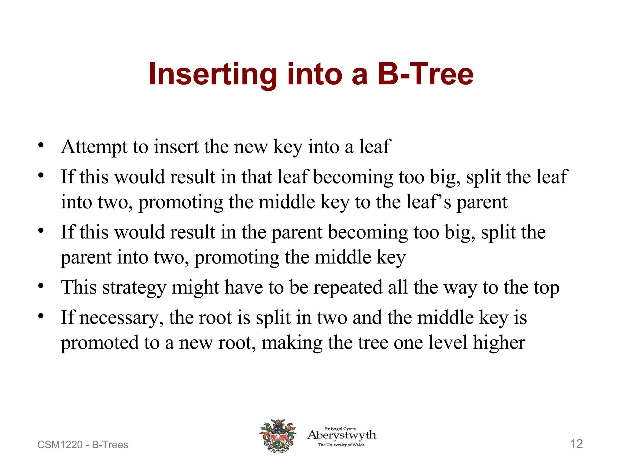 Inserting into a B-Tree Attempt to insert the new key into a leaf If this would result in that leaf becoming too big, split the leaf into two, promoting the middle key to the leaf’s parent If this would result in the parent becoming too big, split the parent into two, promoting the middle key This strategy might have to be repeated all the way to the top If necessary, the root is split in two and the middle key is promoted to a new root, making the tree one level higher 