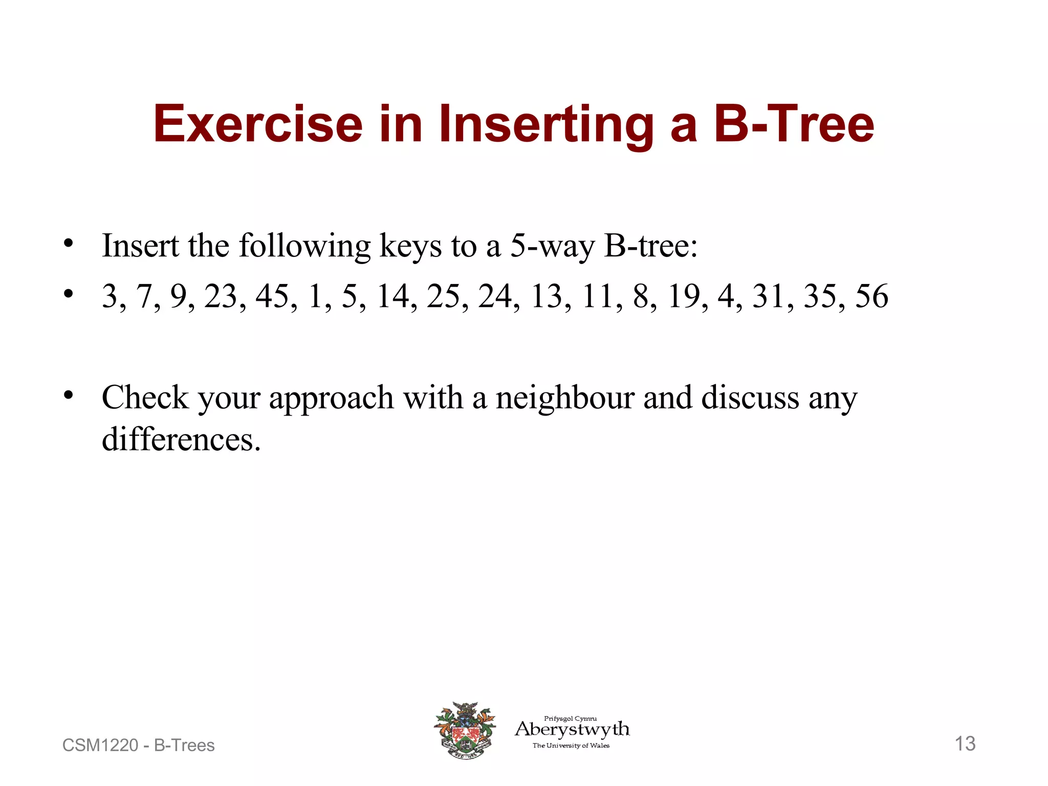 Exercise in Inserting a B-Tree  Insert the following keys to a 5-way B-tree: 3, 7, 9, 23, 45, 1, 5, 14, 25, 24, 13, 11, 8, 19, 4, 31, 35, 56 Check your approach with a neighbour and discuss any differences. 