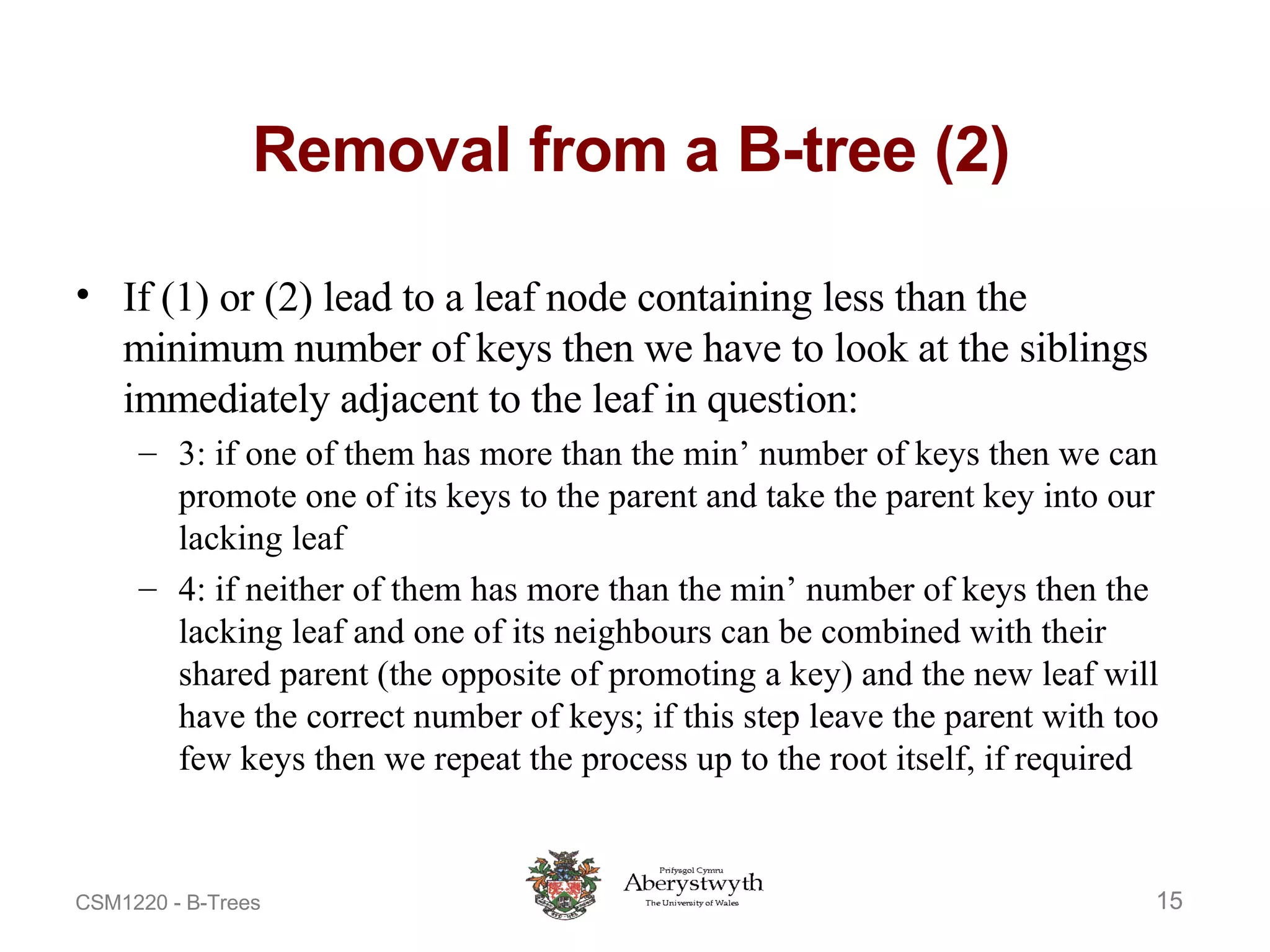 Removal from a B-tree (2) If (1) or (2) lead to a leaf node containing less than the minimum number of keys then we have to look at the siblings immediately adjacent to the leaf in question:  3: if one of them has more than the min’ number of keys then we can promote one of its keys to the parent and take the parent key into our lacking leaf  4: if neither of them has more than the min’ number of keys then the lacking leaf and one of its neighbours can be combined with their shared parent (the opposite of promoting a key) and the new leaf will have the correct number of keys; if this step leave the parent with too few keys then we repeat the process up to the root itself, if required  