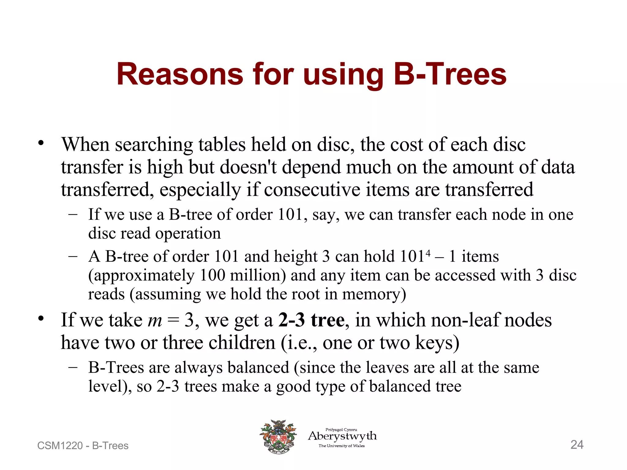 Reasons for using B-Trees When searching tables held on disc, the cost of each disc transfer is high but doesn't depend much on the amount of data transferred, especially if consecutive items are transferred If we use a B-tree of order 101, say, we can transfer each node in one disc read operation A B-tree of order 101 and height 3 can hold 101 4  – 1 items (approximately 100 million) and any item can be accessed with 3 disc reads (assuming we hold the root in memory) If we take  m  = 3, we get a  2-3 tree , in which non-leaf nodes have two or three children (i.e., one or two keys) B-Trees are always balanced (since the leaves are all at the same level), so 2-3 trees make a good type of balanced tree 