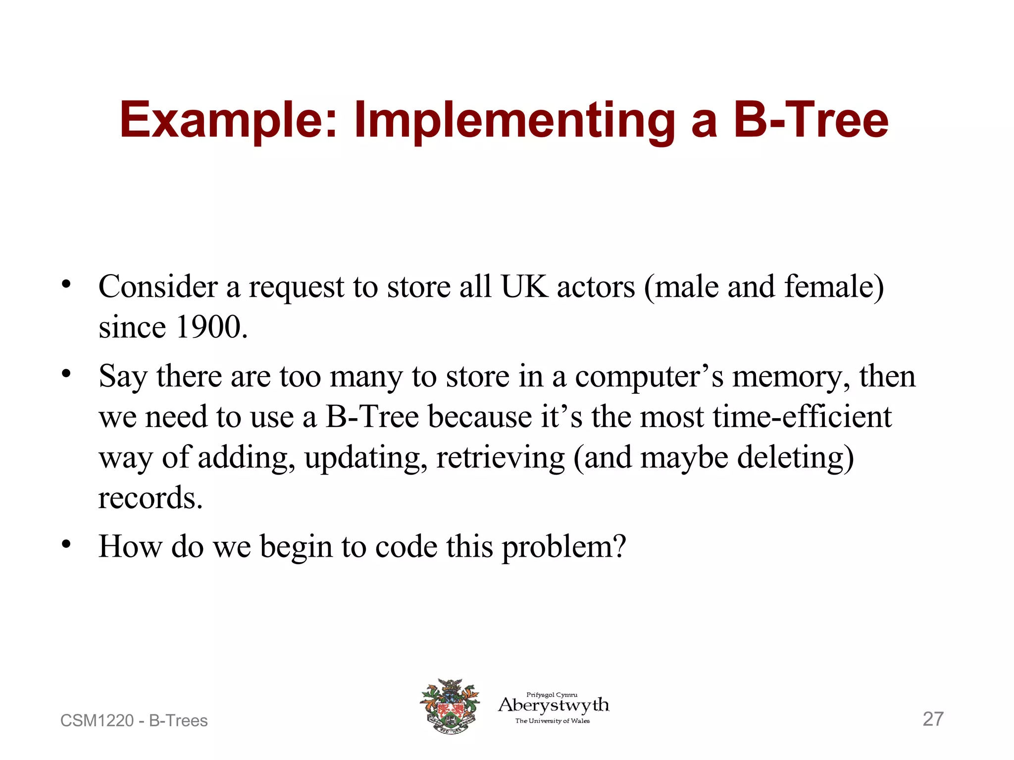 Example: Implementing a B-Tree Consider a request to store all UK actors (male and female) since 1900. Say there are too many to store in a computer’s memory, then we need to use a B-Tree because it’s the most time-efficient way of adding, updating, retrieving (and maybe deleting) records. How do we begin to code this problem? 