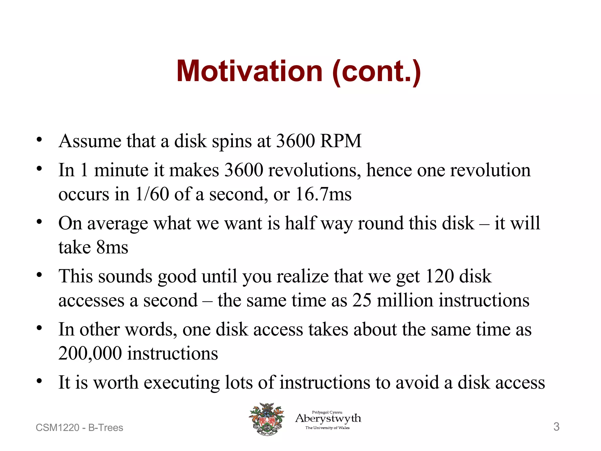 Motivation (cont.) Assume that a disk spins at 3600 RPM In 1 minute it makes 3600 revolutions, hence one revolution occurs in 1/60 of a second, or 16.7ms On average what we want is half way round this disk – it will take 8ms This sounds good until you realize that we get 120 disk accesses a second – the same time as 25 million instructions In other words, one disk access takes about the same time as 200,000 instructions It is worth executing lots of instructions to avoid a disk access 